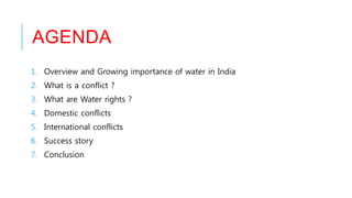 AGENDA
1. Overview and Growing importance of water in India
2. What is a conflict ?
3. What are Water rights ?
4. Domestic conflicts
5. International conflicts
6. Success story
7. Conclusion
 