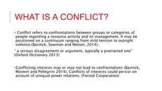 WHAT IS A CONFLICT?
 Conflict refers to confrontations between groups or categories of
people regarding a resource activity and its management. It may be
positioned on a continuum ranging from mild tension to outright
violence.(Bavinck, Sowman and Menon, 2014);
“ a serious disagreement or argument, typically a protracted one”
(Oxford Dictionary 2013)
Conflicting interests may or may not lead to confrontations (Bavinck,
Mostert and Pellegrini 2014). Conflicts of interests could persist on
account of unequal power relations. (Forced Cooperation)
 