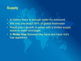 Supply In theory there is enough water for everyone We only use about 50% of global freshwater Rapid pop’n growth in areas with a limited supply leads to water shortages A  Water Gap  Between the have and have not's has appeared 