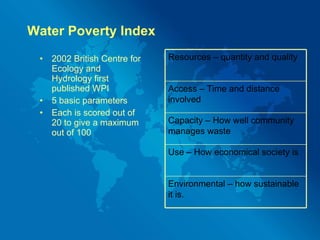 Water Poverty Index 2002 British Centre for Ecology and Hydrology first published WPI 5 basic parameters Each is scored out of 20 to give a maximum out of 100 Resources – quantity and quality Access – Time and distance involved  Capacity – How well community manages waste Use – How economical society is Environmental – how sustainable it is. 