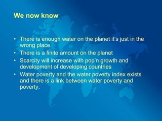 We now know There is enough water on the planet it’s just in the wrong place There is a finite amount on the planet Scarcity will increase with pop’n growth and development of developing countries Water poverty and the water poverty index exists and there is a link between water poverty and poverty. 