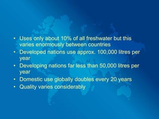 Uses only about 10% of all freshwater but this varies enormously between countries Developed nations use approx. 100,000 litres per year  Developing nations far less than 50,000 litres per year Domestic use globally doubles every 20 years Quality varies considerably 