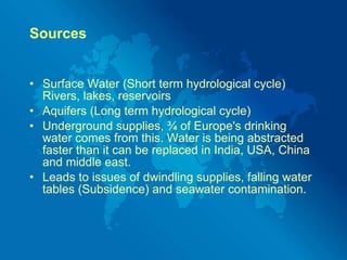 Sources Surface Water (Short term hydrological cycle) Rivers, lakes, reservoirs Aquifers (Long term hydrological cycle) Underground supplies, ¾ of Europe's drinking water comes from this. Water is being abstracted faster than it can be replaced in India, USA, China and middle east. Leads to issues of dwindling supplies, falling water tables (Subsidence) and seawater contamination. 