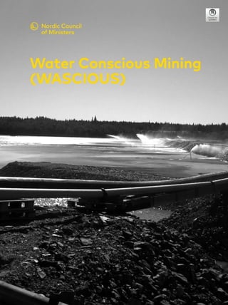 1
The main objective of the NordMin WASCIOUS project was to develop a
technology concept for water conscious mining, where innovative water and
tailings treatment technologies provide good-quality water for recycling
and discharge and enable safe disposal or utilization of tailings. The
work included a survey on current practices and requirements in Nordic
mines and laboratory and pilot scale development of several technologies.
Computational simulations of water treatment and recycling practices
were performed for a feasibility study of some technology alternatives and
technologies for dewatering of tailings were evaluated. As an important
outcome of the project, a future Nordic research platform was established
related to environmental issues in mining for the Nordic region, enabling
exchange of ideas and collaboration in future project calls, and facilitating
ideas for future projects.
Water Conscious Mining (WASCIOUS)
Nordic Council of Ministers
Ved Stranden 18
DK-1061 Copenhagen K
www.norden.org
Water Conscious Mining
(WASCIOUS)
TemaNord
2017:525
Water
Conscious
Mining
(WASCIOUS)
 