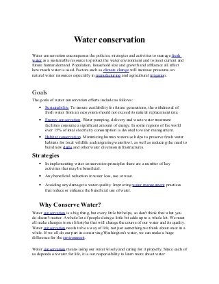 Water conservation
Water conservation encompasses the policies, strategies and activities to manage fresh
water as a sustainable resource to protect the water environment and to meet current and
future human demand. Population, household size and growth and affluence all affect
how much water is used. Factors such as climate change will increase pressures on
natural water resources especially in manufacturing and agricultural irrigation.



Goals
The goals of water conservation efforts include as follows:
   •   Sustainability. To ensure availability for future generations, the withdrawal of
       fresh water from an ecosystem should not exceed its natural replacement rate.
   •   Energy conservation. Water pumping, delivery and waste water treatment
       facilities consume a significant amount of energy. In some regions of the world
       over 15% of total electricity consumption is devoted to water management.
   •   Habitat conservation. Minimizing human water use helps to preserve fresh water
       habitats for local wildlife and migrating waterfowl, as well as reducing the need to
       build new dams and other water diversion infrastructures.

Strategies
   •   In implementing water conservation principles there are a number of key
       activities that may be beneficial.
   •   Any beneficial reduction in water loss, use or wast.

   •   Avoiding any damage to water quality. Improving water management practices
       that reduce or enhance the beneficial use of water.


   Why Conserve Water?
Water conservation is a big thing, but every little bit helps, so don't think that what you
do doesn't matter. A whole lot of people doing a little bit adds up to a whole lot. We must
all make changes in our lifestyles that will change the course of our water and its quality.
Water conservation needs to be a way of life, not just something we think about once in a
while. If we all do our part in conserving Washington's water, we can make a huge
difference for the environment.

Water conservation means using our water wisely and caring for it properly. Since each of
us depends on water for life, it is our responsibility to learn more about water
 