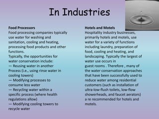 In Industries
Food Processors
Food processing companies typically
use water for washing and
sanitation, cooling and heating,
processing food products and other
functions.
Typically, the opportunities for
water conservation include:
— Reusing water in another
Process (i.e., using rinse water in
cooling towers)
— Modifying processes to
consume less water
— Recycling water within a
specific process (where health
regulations allow)
— Modifying cooling towers to
recycle water
Hotels and Motels
Hospitality industry businesses,
primarily hotels and motels, use
water for a variety of functions
including laundry, preparation of
food, cooling and heating, and
landscaping. Typically the largest of
water use occurs in
guest rooms . Therefore , many of
the water conservation approaches
that have been successfully used to
reduce water among residential
customers (such as installation of
ultra-low-flush toilets, low-flow
showerheads, and faucet aerators)
a re recommended for hotels and
motels.
 