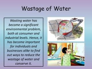 Wastage of Water
Wasting water has
become a significant
environmental problem,
both at consumer and
industrial levels. Hence, it
has become important
for individuals and
businesses alike to find
out ways to reduce the
wastage of water and
conserve it.
 