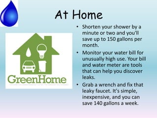 At Home
• Shorten your shower by a
minute or two and you'll
save up to 150 gallons per
month.
• Monitor your water bill for
unusually high use. Your bill
and water meter are tools
that can help you discover
leaks.
• Grab a wrench and fix that
leaky faucet. It's simple,
inexpensive, and you can
save 140 gallons a week.
 