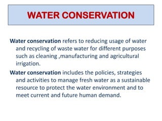 WATER CONSERVATION
Water conservation refers to reducing usage of water
and recycling of waste water for different purposes
such as cleaning ,manufacturing and agricultural
irrigation.
Water conservation includes the policies, strategies
and activities to manage fresh water as a sustainable
resource to protect the water environment and to
meet current and future human demand.
 