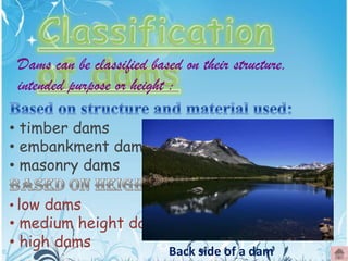 Dams can be classified based on their structure,
intended purpose or height :
• timber dams
• embankment dams
• masonry dams
• low dams

• medium height dams
• high dams

Back side of a dam

 