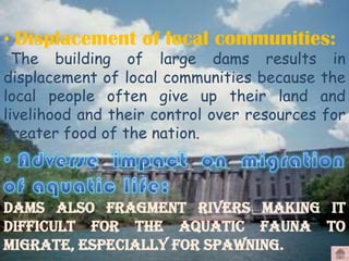 • Displacement of local communities:

The building of large dams results in
displacement of local communities because the
local people often give up their land and
livelihood and their control over resources for
greater food of the nation.

Dams also fragment rivers making it
difficult for the aquatic fauna to
migrate, especially for spawning.

 