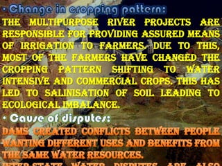 The multipurpose river projects are
responsible for providing assured means
of irrigation to farmers. Due to this,
most of the farmers have changed the
cropping pattern shifting to water
intensive and commercial crops. This has
led to salinisation of soil leading to
ecological imbalance.

 