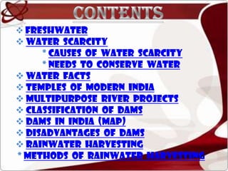  FRESHWATER

 WATER SCARCITY
* Causes of water scarcity
* Needs to conserve water
 WATER FACTS
 TEMPLES OF MODERN INDIA
 MULTIPURPOSE RIVER PROJECTS
 CLASSIFICATION OF DAMS
 DAMS IN INDIA (MAP)
 DISADVANTAGES OF DAMS
 RAINWATER HARVESTING
* Methods of rainwater harvesting

 