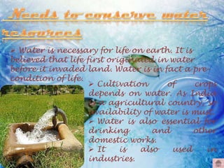  Water is necessary for life on earth. It is
believed that life first originated in water
before it invaded land. Water is in fact a precondition of life.
 Cultivation
of
crops
depends on water. As India
is a agricultural country, so
availability of water is must.
 Water is also essential for
drinking
and
other
domestic works.
 It
is
also
used
in
industries.

 