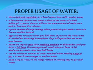 PROPER USAGE OF WATER: 
 Wash fruit and vegetables in a bowl rather than with running water 
 a five minute shower uses about a third of the water of a bath 
(although a power shower will use the same amount of water as a 
bath in less than five minutes) 
 try not to leave the tap running when you brush your teeth – rinse out 
from a tumbler instead 
 Eggs release nutrients when you boil them. If you use the water once 
it's cooled for watering houseplants, they will appreciate the extra 
nourishment 
 Resist the urge to start your washing machine or dishwasher until you 
have a full load. The average wash needs about 95 litres. A full 
load uses less water than two half loads 
 use the minimum amount of water required when making a cup of 
tea – so you'll save energy as well as water 
 keep a jug of water in the fridge instead of running taps to get cold 
water 
 