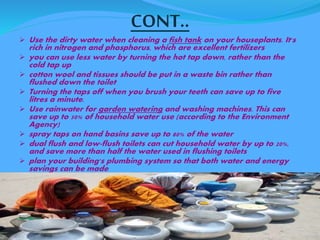 CONT.. 
 Use the dirty water when cleaning a fish tank on your houseplants. It's 
rich in nitrogen and phosphorus, which are excellent fertilizers 
 you can use less water by turning the hot tap down, rather than the 
cold tap up 
 cotton wool and tissues should be put in a waste bin rather than 
flushed down the toilet 
 Turning the taps off when you brush your teeth can save up to five 
litres a minute. 
 Use rainwater for garden watering and washing machines. This can 
save up to 50% of household water use (according to the Environment 
Agency) 
 spray taps on hand basins save up to 80% of the water 
 dual flush and low-flush toilets can cut household water by up to 20%, 
and save more than half the water used in flushing toilets 
 plan your building's plumbing system so that both water and energy 
savings can be made 
 