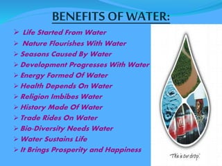 BENEFITS OF WATER: 
 Life Started From Water 
 Nature Flourishes With Water 
Seasons Caused By Water 
Development Progresses With Water 
Energy Formed Of Water 
Health Depends On Water 
Religion Imbibes Water 
History Made Of Water 
Trade Rides On Water 
Bio-Diversity Needs Water 
Water Sustains Life 
It Brings Prosperity and Happiness 
 