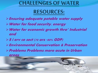 CHALLENGES OF WATER 
RESOURCES: 
Ensuring adequate potable water supply 
Water for food security, energy 
Water for economic growth thro’ Industrial 
and 
S i erv ce sect (70 ors ‐80% GDP) 
Environmental Conservation & Preservation 
Problems Problems more acute in Urban 
areas 
 
