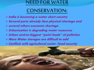 NEED FOR WATER 
CONSERVATION: 
India is becoming a water short country 
Several parts already face physical shortage and 
several others economic shortage 
Urbanization is degrading water resources 
Urban centres biggest “point loads” of pollution 
More Water storages are difficult to add 
Conflicts with agricultural sector; Food security 
 