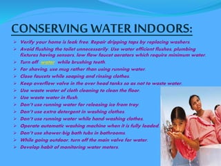CONSERVING WATER INDOORS: 
 Verify your home is leak free. Repair dripping taps by replacing washers. 
 Avoid flushing the toilet unnecessarily. Use water efficient flushes, plumbing 
fixtures having sensors, low flow faucet aerators which require minimum water. 
 Turn off water while brushing teeth. 
 For shaving, use mug rather than using running water. 
 Close faucets while soaping and rinsing clothes. 
 Keep overflow valve in the over head tanks so as not to waste water. 
 Use waste water of cloth cleaning to clean the floor. 
 Use waste water in flush. 
 Don’t use running water for releasing ice from tray. 
 Don’t use extra detergent in washing clothes. 
 Don’t use running water while hand-washing clothes. 
 Operate automatic washing machine when it is fully loaded. 
 Don’t use shower/big bath tubs in bathrooms. 
 While going outdoor, turn off the main valve for water. 
 Develop habit of monitoring water meters. 
 