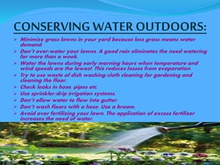 CONSERVING WATER OUTDOORS: 
 Minimize grass lawns in your yard because less grass means water 
demand. 
 Don’t over-water your lawns. A good rain eliminates the need watering 
for more than a week. 
 Water the lawns during early morning hours when temperature and 
wind speeds are the lowest. This reduces losses from evaporation. 
 Try to use waste of dish washing/cloth cleaning for gardening and 
cleaning the floor. 
 Check leaks in hose, pipes etc. 
 Use sprinkler/drip irrigation systems. 
 Don’t allow water to flow Into gutter. 
 Don’t wash floors with a hose. Use a broom. 
 Avoid over fertilizing your lawn. The application of excess fertilizer 
increases the need of water. 
 