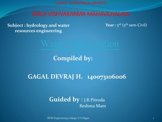 BVM Engineering college, V.V.Nagar 1
GUJARAT TECHNOLOGICAL UNIVERSITY
BIRLA VISHVAKARMA MAHAVIDYALAYA
Subject : hydrology and water
resources engineering
Year : 3rd (5th sem-Civil)
Water Conservation
Compiled by:
GAGAL DEVRAJ H. 140073106006
Guided by : J.R.Pitroda
Reshma Mam
 