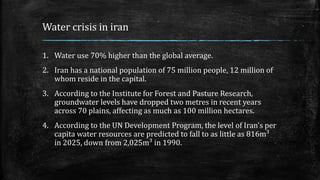 Water crisis in iran
1. Water use 70% higher than the global average.
2. Iran has a national population of 75 million people, 12 million of
whom reside in the capital.
3. According to the Institute for Forest and Pasture Research,
groundwater levels have dropped two metres in recent years
across 70 plains, affecting as much as 100 million hectares.
4. According to the UN Development Program, the level of Iran’s per
capita water resources are predicted to fall to as little as 816m³
in 2025, down from 2,025m³ in 1990.
 