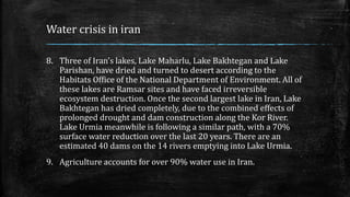 Water crisis in iran
8. Three of Iran’s lakes, Lake Maharlu, Lake Bakhtegan and Lake
Parishan, have dried and turned to desert according to the
Habitats Office of the National Department of Environment. All of
these lakes are Ramsar sites and have faced irreversible
ecosystem destruction. Once the second largest lake in Iran, Lake
Bakhtegan has dried completely, due to the combined effects of
prolonged drought and dam construction along the Kor River.
Lake Urmia meanwhile is following a similar path, with a 70%
surface water reduction over the last 20 years. There are an
estimated 40 dams on the 14 rivers emptying into Lake Urmia.
9. Agriculture accounts for over 90% water use in Iran.
 