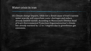 Water crisis in iran
10. Climate change impacts, while not a direct cause of Iran’s current
water scarcity, will exacerbate water shortages and reduce
already limited rainfall. According to Massoumeh Ebtekar, head
of Iran’s Environmental Protection Organisation,Iran’s climate
has already warmed by 1.5 to 3 degrees due to greenhouse gas
emissions.
 