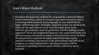 Iran’s Water Outlook
▪ President Rouhani has outlined his proposal for a National Water
Conservation Plan, aimed at reorganising water resources and re-
evaluating water projects. Encouragingly, he has stated that to
begin addressing water shortages: domestic water use needs to be
reduced; the agricultural sector must be made more water
efficient; groundwater must be protected; and the drilling of wells
regulated. Given the heightened tensions over water insecurity and
the increasing civil unrest as water is diverted from towns to cities,
the population’s response to water restrictions may lead to
internal instability, resentment of the government and little or no
progress on water conservation. Strong governance will be
required if rationing and increased industry efficiency are to
succeed.
 