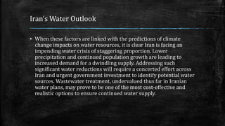 Iran’s Water Outlook
▪ When these factors are linked with the predictions of climate
change impacts on water resources, it is clear Iran is facing an
impending water crisis of staggering proportion. Lower
precipitation and continued population growth are leading to
increased demand for a dwindling supply. Addressing such
significant water reductions will require a concerted effort across
Iran and urgent government investment to identify potential water
sources. Wastewater treatment, undervalued thus far in Iranian
water plans, may prove to be one of the most cost-effective and
realistic options to ensure continued water supply.
 