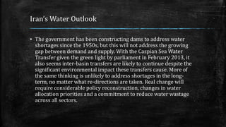 Iran’s Water Outlook
▪ The government has been constructing dams to address water
shortages since the 1950s, but this will not address the growing
gap between demand and supply. With the Caspian Sea Water
Transfer given the green light by parliament in February 2013, it
also seems inter-basin transfers are likely to continue despite the
significant environmental impact these transfers cause. More of
the same thinking is unlikely to address shortages in the long-
term, no matter what re-directions are taken. Real change will
require considerable policy reconstruction, changes in water
allocation priorities and a commitment to reduce water wastage
across all sectors.
 