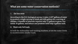 What are some water conservation methods?
1. Eat less meat
According to the U.S. Geological survey, it takes 2,607 gallons of water
to produce a single serving of steak and 408 gallons for a serving of
chicken. A handful of almonds requires only 12 gallons to grow, rice
needs 36 gallons, and lettuce and potatoes need only 6 gallons each.
2. Wash only full loads
In both the dishwasher and washing machine, or set the water levels
to accommodate smaller loads.
 
