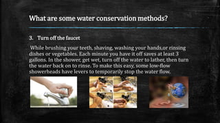 What are some water conservation methods?
3. Turn off the faucet
While brushing your teeth, shaving, washing your hands,or rinsing
dishes or vegetables. Each minute you have it off saves at least 3
gallons. In the shower, get wet, turn off the water to lather, then turn
the water back on to rinse. To make this easy, some low-flow
showerheads have levers to temporarily stop the water flow.
 