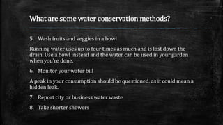 What are some water conservation methods?
5. Wash fruits and veggies in a bowl
Running water uses up to four times as much and is lost down the
drain. Use a bowl instead and the water can be used in your garden
when you're done.
6. Monitor your water bill
A peak in your consumption should be questioned, as it could mean a
hidden leak.
7. Report city or business water waste
8. Take shorter showers
 
