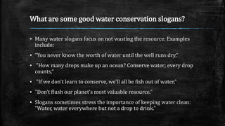 What are some good water conservation slogans?
▪ Many water slogans focus on not wasting the resource. Examples
include:
▪ "You never know the worth of water until the well runs dry,“
▪ "How many drops make up an ocean? Conserve water; every drop
counts,“
▪ "If we don’t learn to conserve, we’ll all be fish out of water,"
▪ "Don’t flush our planet’s most valuable resource."
▪ Slogans sometimes stress the importance of keeping water clean:
"Water, water everywhere but not a drop to drink."
 