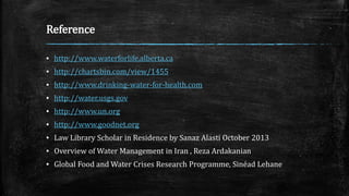 Reference
▪ http://www.waterforlife.alberta.ca
▪ http://chartsbin.com/view/1455
▪ http://www.drinking-water-for-health.com
▪ http://water.usgs.gov
▪ http://www.un.org
▪ http://www.goodnet.org
▪ Law Library Scholar in Residence by Sanaz Alasti October 2013
▪ Overview of Water Management in Iran , Reza Ardakanian
▪ Global Food and Water Crises Research Programme, Sinéad Lehane
 