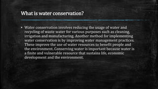 What is water conservation?
▪ Water conservation involves reducing the usage of water and
recycling of waste water for various purposes such as cleaning,
irrigation and manufacturing. Another method for implementing
water conservation is by improving water management practices.
These improve the use of water resources to benefit people and
the environment. Conserving water is important because water is
a finite and vulnerable resource that sustains life, economic
development and the environment.
 