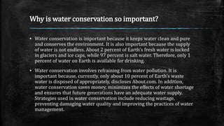 Why is water conservation so important?
▪ Water conservation is important because it keeps water clean and pure
and conserves the environment. It is also important because the supply
of water is not endless. About 2 percent of Earth’s fresh water is locked
in glaciers and ice caps, while 97 percent is salt water. Therefore, only 1
percent of water on Earth is available for drinking.
▪ Water conservation involves refraining from water pollution. It is
important because, currently, only about 10 percent of Earth’s waste
water is disposed of appropriately, discloses About.com. In addition,
water conservation saves money, minimizes the effects of water shortage
and ensures that future generations have an adequate water supply.
Strategies used in water conservation include reducing wastage,
preventing damaging water quality and improving the practices of water
management.
 