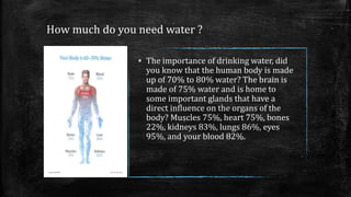 How much do you need water ?
▪ The importance of drinking water, did
you know that the human body is made
up of 70% to 80% water? The brain is
made of 75% water and is home to
some important glands that have a
direct influence on the organs of the
body? Muscles 75%, heart 75%, bones
22%, kidneys 83%, lungs 86%, eyes
95%, and your blood 82%.
 