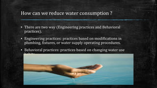 How can we reduce water consumption ?
▪ There are two way (Engineering practices and Behavioral
practices).
▪ Engineering practices: practices based on modifications in
plumbing, fixtures, or water supply operating procedures.
▪ Behavioral practices: practices based on changing water use
habits.
 