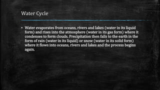 Water Cycle
▪ Water evaporates from oceans, rivers and lakes (water in its liquid
form) and rises into the atmosphere (water in its gas form) where it
condenses to form clouds. Precipitation then falls to the earth in the
form of rain (water in its liquid) or snow (water in its solid form)
where it flows into oceans, rivers and lakes and the process begins
again.
 