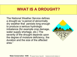 Water Conservation 10/66 © Copyright Training 4 Today 2001 Published by EnviroWin Software LLC
WHAT IS A DROUGHT?
The National Weather Service defines
a drought as “a period of abnormally
dry weather that persists long enough
to produce a serious hydrologic
imbalance (for example crop damage,
water supply shortage, etc.) The
severity of the drought depends upon
the degree of moisture deficiency, the
duration and the size of the affected
area.”
 