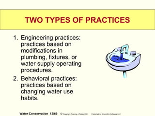 Water Conservation 12/66 © Copyright Training 4 Today 2001 Published by EnviroWin Software LLC
TWO TYPES OF PRACTICES
1. Engineering practices:
practices based on
modifications in
plumbing, fixtures, or
water supply operating
procedures.
2. Behavioral practices:
practices based on
changing water use
habits.
 