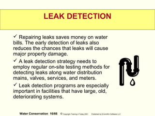 Water Conservation 16/66 © Copyright Training 4 Today 2001 Published by EnviroWin Software LLC
LEAK DETECTION
 Repairing leaks saves money on water
bills. The early detection of leaks also
reduces the chances that leaks will cause
major property damage.
 A leak detection strategy needs to
employ regular on-site testing methods for
detecting leaks along water distribution
mains, valves, services, and meters.
 Leak detection programs are especially
important in facilities that have large, old,
deteriorating systems.
 