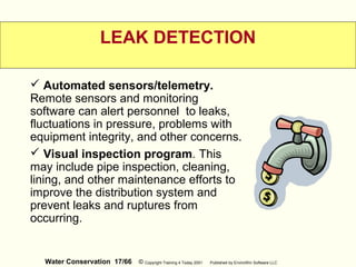 Water Conservation 17/66 © Copyright Training 4 Today 2001 Published by EnviroWin Software LLC
LEAK DETECTION
 Automated sensors/telemetry.
Remote sensors and monitoring
software can alert personnel to leaks,
fluctuations in pressure, problems with
equipment integrity, and other concerns.
 Visual inspection program. This
may include pipe inspection, cleaning,
lining, and other maintenance efforts to
improve the distribution system and
prevent leaks and ruptures from
occurring.
 
