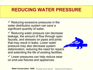 Water Conservation 19/66 © Copyright Training 4 Today 2001 Published by EnviroWin Software LLC
REDUCING WATER PRESSURE
 Reducing excessive pressures in the
water distribution system can save a
significant quantity of water.
 Reducing water pressure can decrease
leakage, the amount of flow through open
faucets, and stresses on pipes and joints
that may result in leaks. Lower water
pressure may also decrease system
deterioration, reducing the need for repairs
and extending the life of existing facilities.
 Lower pressures can help reduce wear
on end-use fixtures and appliances.
 