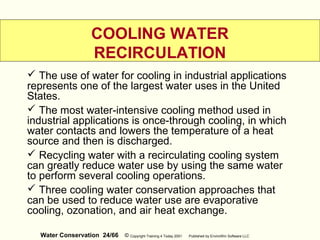 Water Conservation 24/66 © Copyright Training 4 Today 2001 Published by EnviroWin Software LLC
COOLING WATER
RECIRCULATION
 The use of water for cooling in industrial applications
represents one of the largest water uses in the United
States.
 The most water-intensive cooling method used in
industrial applications is once-through cooling, in which
water contacts and lowers the temperature of a heat
source and then is discharged.
 Recycling water with a recirculating cooling system
can greatly reduce water use by using the same water
to perform several cooling operations.
 Three cooling water conservation approaches that
can be used to reduce water use are evaporative
cooling, ozonation, and air heat exchange.
 