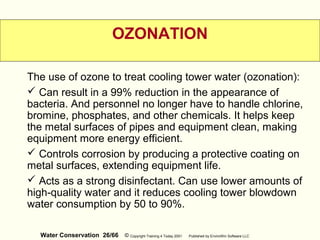 Water Conservation 26/66 © Copyright Training 4 Today 2001 Published by EnviroWin Software LLC
OZONATION
The use of ozone to treat cooling tower water (ozonation):
 Can result in a 99% reduction in the appearance of
bacteria. And personnel no longer have to handle chlorine,
bromine, phosphates, and other chemicals. It helps keep
the metal surfaces of pipes and equipment clean, making
equipment more energy efficient.
 Controls corrosion by producing a protective coating on
metal surfaces, extending equipment life.
 Acts as a strong disinfectant. Can use lower amounts of
high-quality water and it reduces cooling tower blowdown
water consumption by 50 to 90%.
 