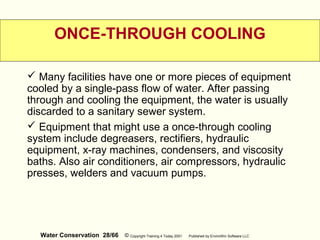 Water Conservation 28/66 © Copyright Training 4 Today 2001 Published by EnviroWin Software LLC
ONCE-THROUGH COOLING
 Many facilities have one or more pieces of equipment
cooled by a single-pass flow of water. After passing
through and cooling the equipment, the water is usually
discarded to a sanitary sewer system.
 Equipment that might use a once-through cooling
system include degreasers, rectifiers, hydraulic
equipment, x-ray machines, condensers, and viscosity
baths. Also air conditioners, air compressors, hydraulic
presses, welders and vacuum pumps.
 